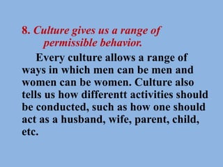 8. Culture gives us a range of
permissible behavior.
Every culture allows a range of
ways in which men can be men and
women can be women. Culture also
tells us how differentt activities should
be conducted, such as how one should
act as a husband, wife, parent, child,
etc.
 