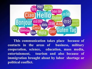 This communication takes place because of
contacts in the areas of business, military
cooperation, science, education, mass media,
entertainment, tourism and also because of
immigration brought about by labor shortage or
political conflict.
 