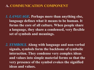 A. COMMUNICATION COMPONENT
1. LANGUAGE. Perhaps more than anything else,
language defines what it means to be human. It
forms the core of all culture. When people share
a language, they share a condensed, very flexible
set of symbols and meanings.
2. SYMBOLS. Along with language and non-verbal
signals, symbols form the backbone of symbolic
interaction. They condense very complex ideas
and values into simple material forms so that the
very presence of the symbol evokes the signified
ideas and values.
 