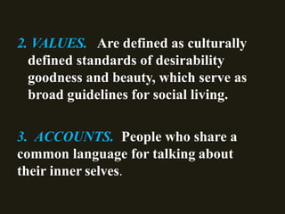 2. VALUES. Are defined as culturally
defined standards of desirability
goodness and beauty, which serve as
broad guidelines for social living.
3. ACCOUNTS. People who share a
common language for talking about
their inner selves.
 