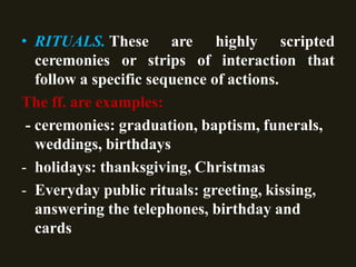 • RITUALS. These are highly scripted
ceremonies or strips of interaction that
follow a specific sequence of actions.
The ff. are examples:
- ceremonies: graduation, baptism, funerals,
weddings, birthdays
- holidays: thanksgiving, Christmas
- Everyday public rituals: greeting, kissing,
answering the telephones, birthday and
cards
 