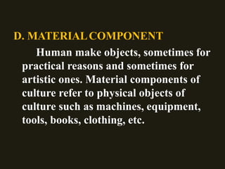 D. MATERIALCOMPONENT
Human make objects, sometimes for
practical reasons and sometimes for
artistic ones. Material components of
culture refer to physical objects of
culture such as machines, equipment,
tools, books, clothing, etc.
 