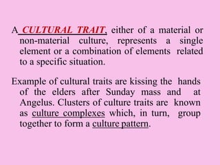 A CULTURAL TRAIT, either of a material or
non-material culture, represents a single
element or a combination of elements related
to a specific situation.
Example of cultural traits are kissing the hands
of the elders after Sunday mass and at
Angelus. Clusters of culture traits are known
as culture complexes which, in turn, group
together to form a culture pattern.
 