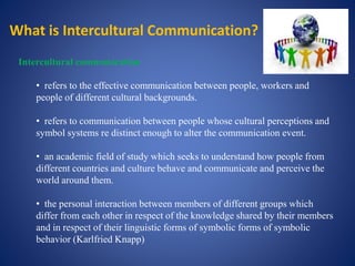 What is Intercultural Communication?
Intercultural communication
• refers to the effective communication between people, workers and
people of different cultural backgrounds.
• refers to communication between people whose cultural perceptions and
symbol systems re distinct enough to alter the communication event.
• an academic field of study which seeks to understand how people from
different countries and culture behave and communicate and perceive the
world around them.
• the personal interaction between members of different groups which
differ from each other in respect of the knowledge shared by their members
and in respect of their linguistic forms of symbolic forms of symbolic
behavior (Karlfried Knapp)
 