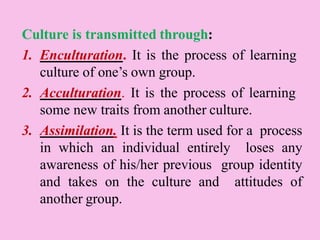 Culture is transmitted through:
1. Enculturation. It is the process of learning
culture of one’s own group.
2. Acculturation. It is the process of learning
some new traits from another culture.
3. Assimilation. It is the term used for a process
in which an individual entirely loses any
awareness of his/her previous group identity
and takes on the culture and attitudes of
another group.
 
