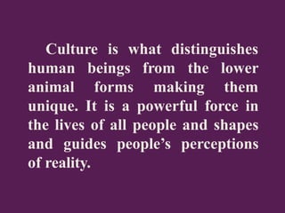 Culture is what distinguishes
human
animal
beings from the
forms making
lower
them
unique. It is a powerful force in
the lives of all people and shapes
and guides people’s perceptions
of reality.
 