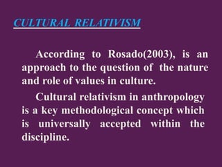 CULTURAL RELATIVISM
According to Rosado(2003), is an
approach to the question of the nature
and role of values in culture.
Cultural relativism in anthropology
is a key methodological concept which
is universally accepted within the
discipline.
 