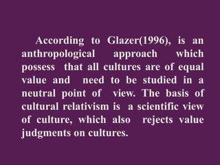 According to Glazer(1996), is an
anthropological approach which
possess that all cultures are of equal
value and need to be studied in a
neutral point of view. The basis of
cultural relativism is a scientific view
of culture, which also rejects value
judgments on cultures.
 
