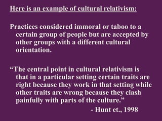 Here is an example of cultural relativism:
Practices considered immoral or taboo to a
certain group of people but are accepted by
other groups with a different cultural
orientation.
“The central point in cultural relativism is
that in a particular setting certain traits are
right because they work in that setting while
other traits are wrong because they clash
painfully with parts of the culture.”
- Hunt et., 1998
 
