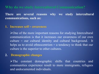 Why do we study Intercultural Communication?
There are several reasons why we study intercultural
communications, such as:
1. Increases self – awareness
One of the more important reasons for studying Intercultural
communication is that it increases our awareness of our own
culture – our cultural identity and cultural background. It
helps us to avoid ethnocentrism – a tendency to think that our
culture is the superior to other cultures.
2. Demographic changes
The constant demographic shifts that countries and
communities experience result to more immigrants, refugees
and undocumented individuals.
 