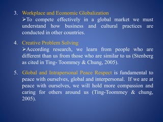 3. Workplace and Economic Globalization
To compete effectively in a global market we must
understand how business and cultural practices are
conducted in other countries.
4. Creative Problem Solving
According research, we learn from people who are
different than us from those who are similar to us (Stenberg
as cited in Ting- Toommey & Chung, 2005).
5. Global and Intrapersonal Peace Respect is fundamental to
peace with ourselves, global and interpersonal. If we are at
peace with ourselves, we will hold more compassion and
caring for others around us (Ting-Toommey & chung,
2005).
 