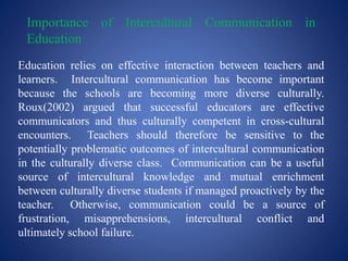 Importance of Intercultural Communication in
Education
Education relies on effective interaction between teachers and
learners. Intercultural communication has become important
because the schools are becoming more diverse culturally.
Roux(2002) argued that successful educators are effective
communicators and thus culturally competent in cross-cultural
encounters. Teachers should therefore be sensitive to the
potentially problematic outcomes of intercultural communication
in the culturally diverse class. Communication can be a useful
source of intercultural knowledge and mutual enrichment
between culturally diverse students if managed proactively by the
teacher. Otherwise, communication could be a source of
frustration, misapprehensions, intercultural conflict and
ultimately school failure.
 