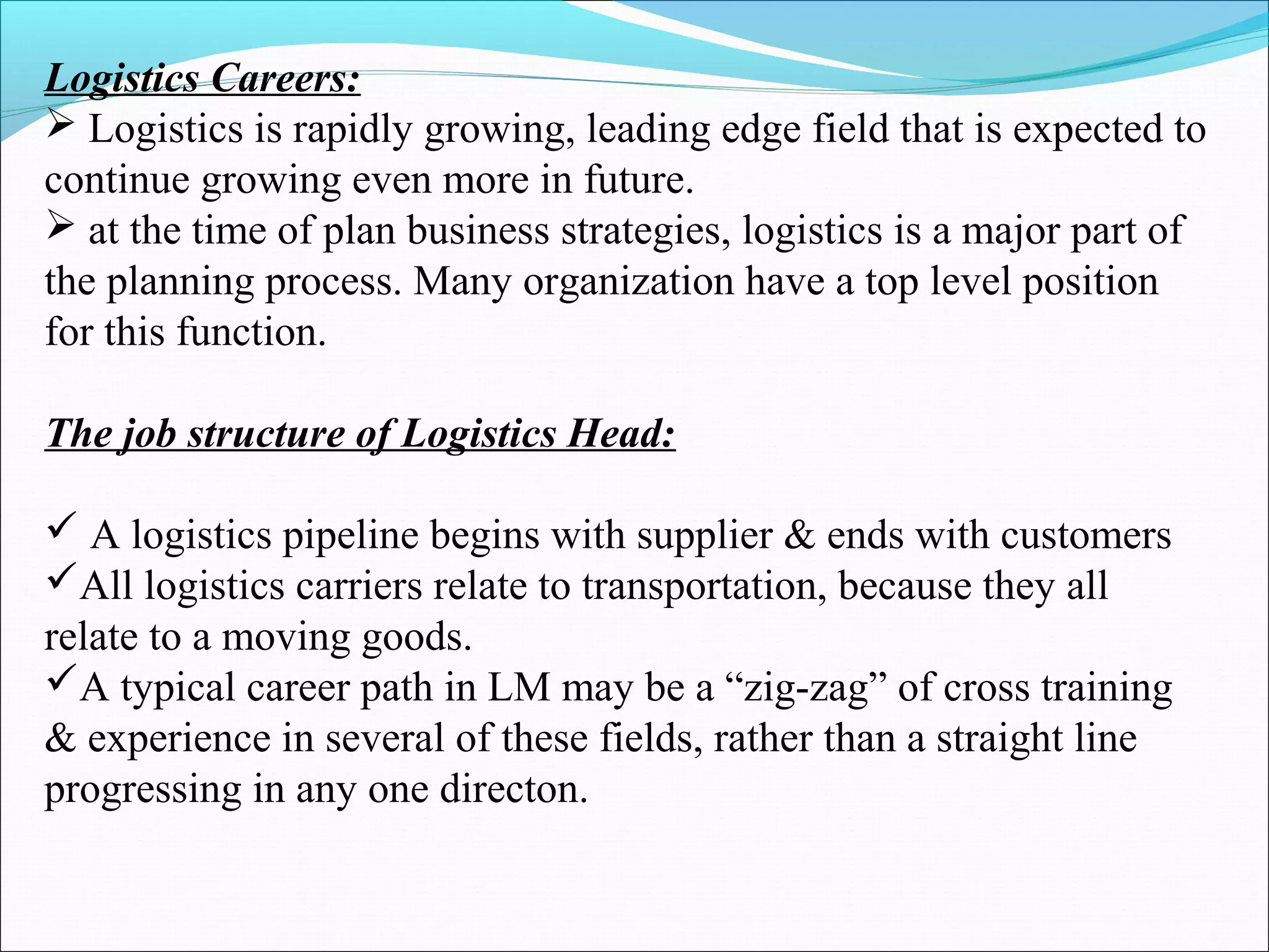 Logistics Careers:
 Logistics is rapidly growing, leading edge field that is expected to
continue growing even more in future.
 at the time of plan business strategies, logistics is a major part of
the planning process. Many organization have a top level position
for this function.
The job structure of Logistics Head:
 A logistics pipeline begins with supplier & ends with customers
All logistics carriers relate to transportation, because they all
relate to a moving goods.
A typical career path in LM may be a “zig-zag” of cross training
& experience in several of these fields, rather than a straight line
progressing in any one directon.
 