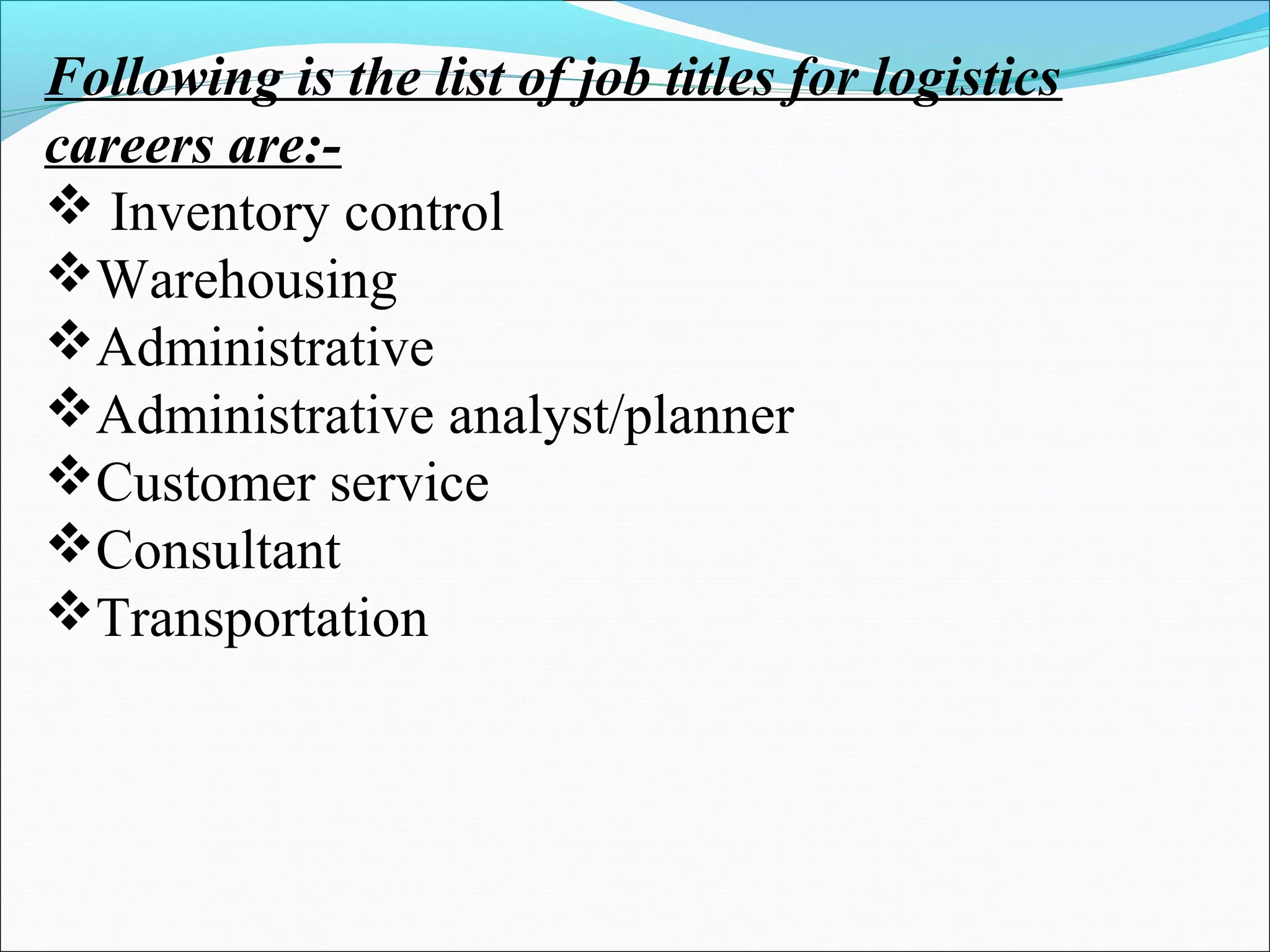 Following is the list of job titles for logistics
careers are:-
 Inventory control
Warehousing
Administrative
Administrative analyst/planner
Customer service
Consultant
Transportation
 