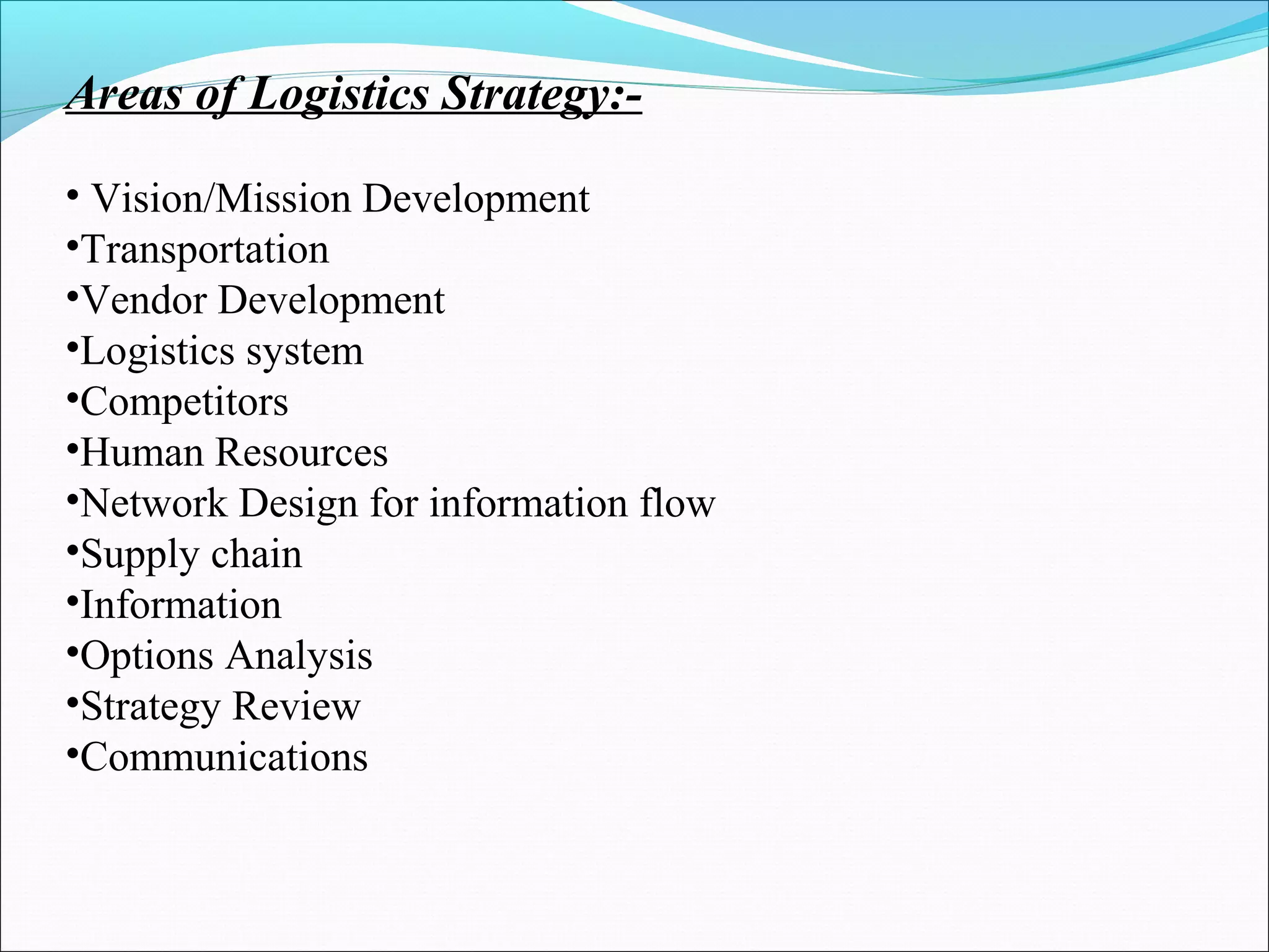 Areas of Logistics Strategy:-
• Vision/Mission Development
•Transportation
•Vendor Development
•Logistics system
•Competitors
•Human Resources
•Network Design for information flow
•Supply chain
•Information
•Options Analysis
•Strategy Review
•Communications
 