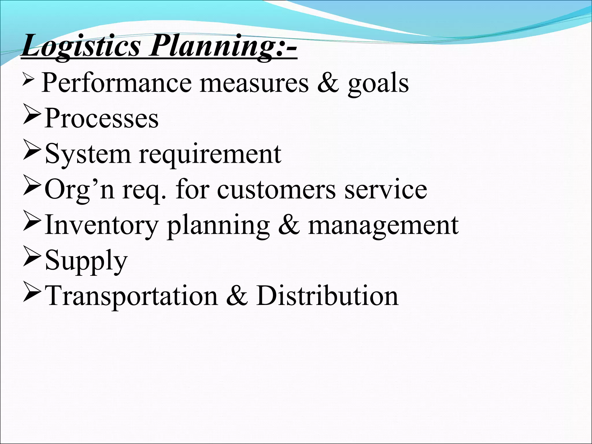 Logistics Planning:-
 Performance measures & goals
Processes
System requirement
Org’n req. for customers service
Inventory planning & management
Supply
Transportation & Distribution
 