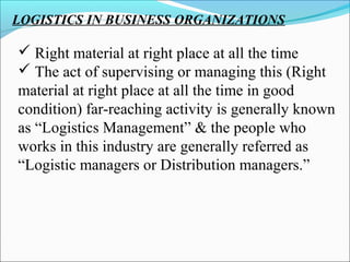 LOGISTICS IN BUSINESS ORGANIZATIONS
 Right material at right place at all the time
 The act of supervising or managing this (Right
material at right place at all the time in good
condition) far-reaching activity is generally known
as “Logistics Management” & the people who
works in this industry are generally referred as
“Logistic managers or Distribution managers.”
 