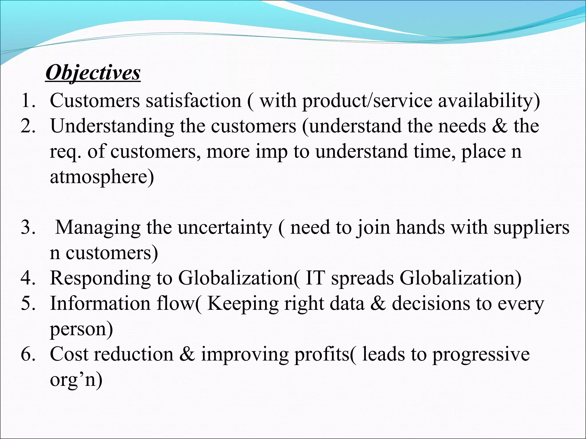 Objectives 
1. Customers satisfaction ( with product/service availability) 
2. Understanding the customers (understand the needs & the 
req. of customers, more imp to understand time, place n 
atmosphere) 
3. Managing the uncertainty ( need to join hands with suppliers 
n customers) 
4. Responding to Globalization( IT spreads Globalization) 
5. Information flow( Keeping right data & decisions to every 
person) 
6. Cost reduction & improving profits( leads to progressive 
org’n) 
 