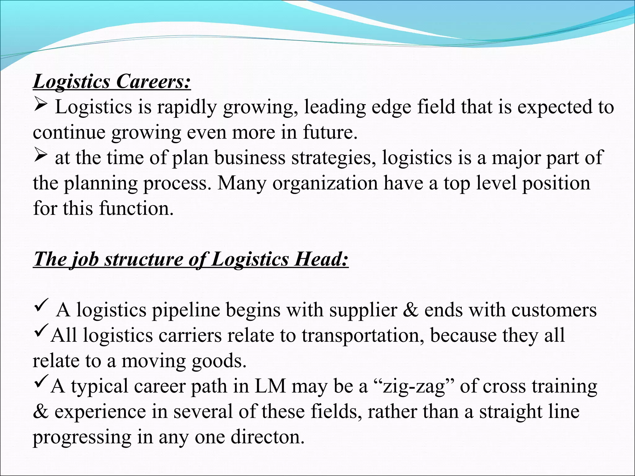 Logistics Careers: 
 Logistics is rapidly growing, leading edge field that is expected to 
continue growing even more in future. 
 at the time of plan business strategies, logistics is a major part of 
the planning process. Many organization have a top level position 
for this function. 
The job structure of Logistics Head: 
 A logistics pipeline begins with supplier & ends with customers 
All logistics carriers relate to transportation, because they all 
relate to a moving goods. 
A typical career path in LM may be a “zig-zag” of cross training 
& experience in several of these fields, rather than a straight line 
progressing in any one directon. 
 