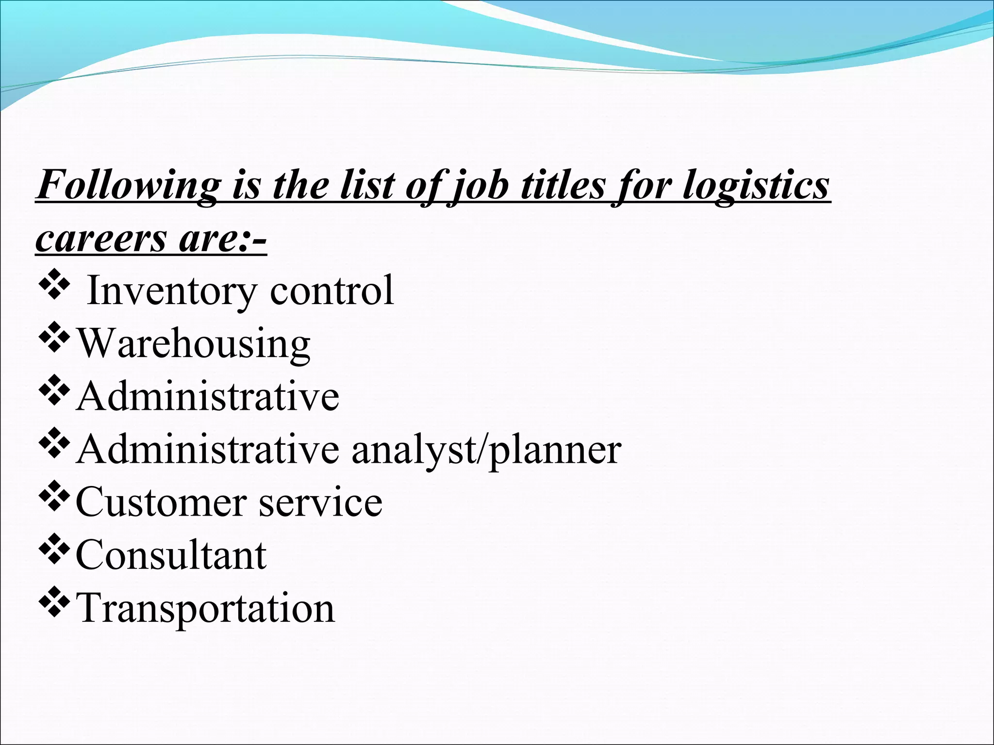 Following is the list of job titles for logistics 
careers are:- 
 Inventory control 
Warehousing 
Administrative 
Administrative analyst/planner 
Customer service 
Consultant 
Transportation 
 