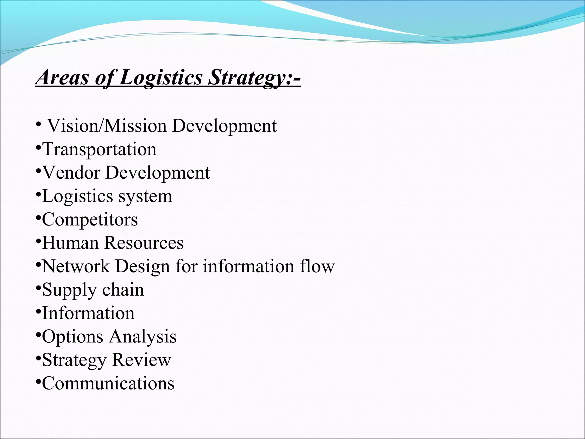 Areas of Logistics Strategy:- 
• Vision/Mission Development 
•Transportation 
•Vendor Development 
•Logistics system 
•Competitors 
•Human Resources 
•Network Design for information flow 
•Supply chain 
•Information 
•Options Analysis 
•Strategy Review 
•Communications 
 