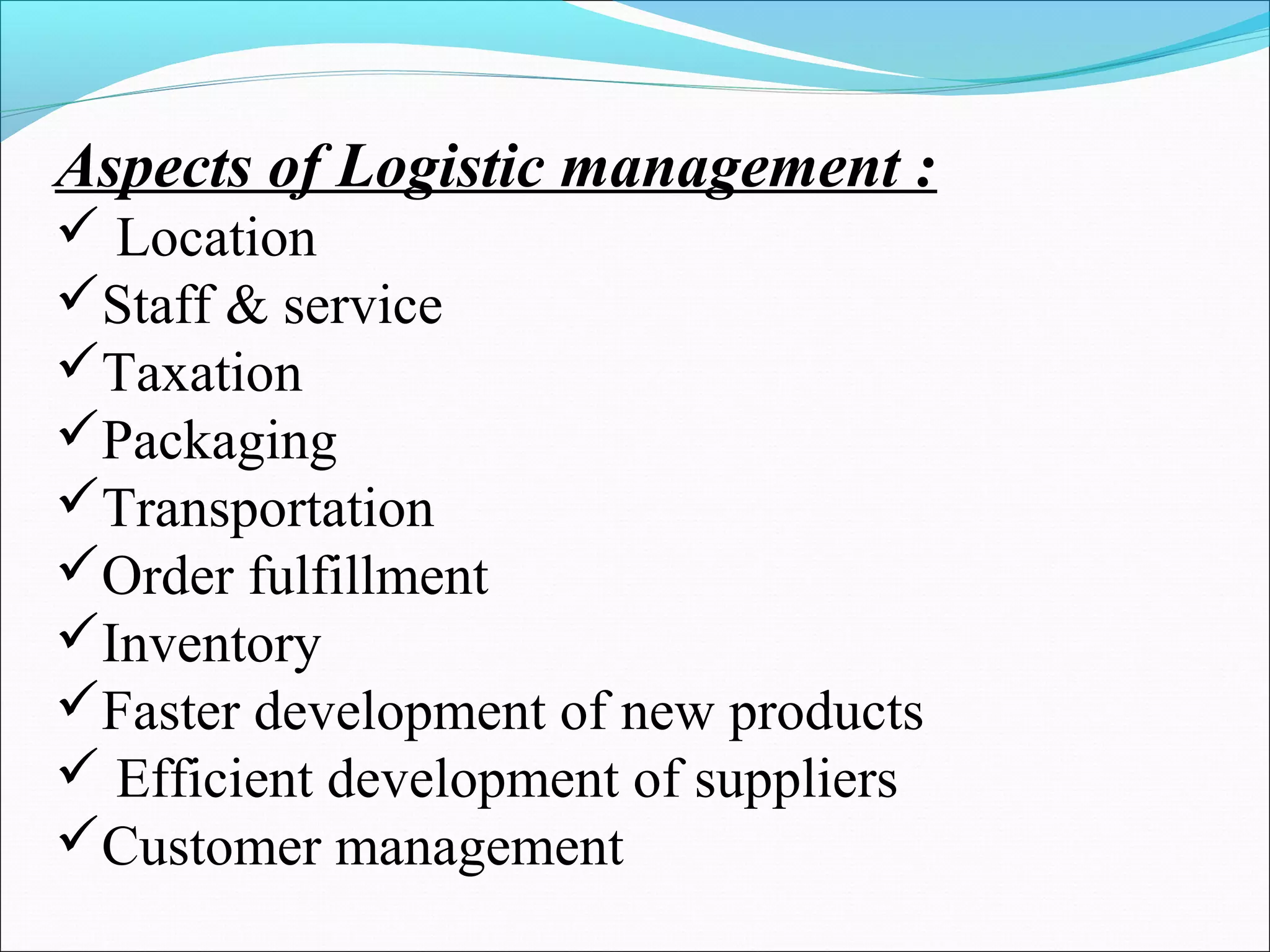 Aspects of Logistic management : 
 Location 
Staff & service 
Taxation 
Packaging 
Transportation 
Order fulfillment 
Inventory 
Faster development of new products 
 Efficient development of suppliers 
Customer management 
 