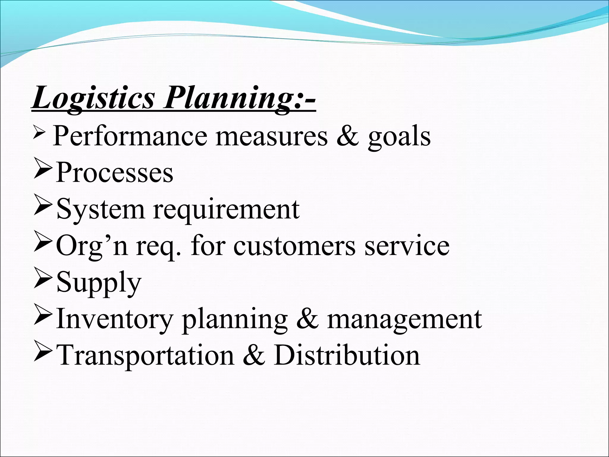 Logistics Planning:- 
 Performance measures & goals 
Processes 
System requirement 
Org’n req. for customers service 
Supply 
Inventory planning & management 
Transportation & Distribution 
 