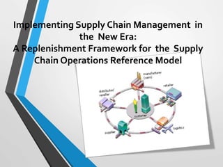 Implementing Supply Chain Management in 
the New Era: 
A Replenishment Framework for the Supply 
Chain Operations Reference Model 
 