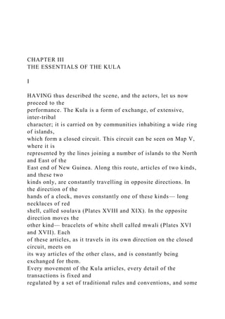 CHAPTER III
THE ESSENTIALS OF THE KULA
I
HAVING thus described the scene, and the actors, let us now
proceed to the
performance. The Kula is a form of exchange, of extensive,
inter-tribal
character; it is carried on by communities inhabiting a wide ring
of islands,
which form a closed circuit. This circuit can be seen on Map V,
where it is
represented by the lines joining a number of islands to the North
and East of the
East end of New Guinea. Along this route, articles of two kinds,
and these two
kinds only, are constantly travelling in opposite directions. In
the direction of the
hands of a clock, moves constantly one of these kinds— long
necklaces of red
shell, called soulava (Plates XVIII and XIX). In the opposite
direction moves the
other kind— bracelets of white shell called mwali (Plates XVI
and XVII). Each
of these articles, as it travels in its own direction on the closed
circuit, meets on
its way articles of the other class, and is constantly being
exchanged for them.
Every movement of the Kula articles, every detail of the
transactions is fixed and
regulated by a set of traditional rules and conventions, and some
 
