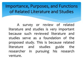 A survey or review of related
literature and studies is very important
because such reviewed literature and
studies serve as a foundation of the
proposed study. This is because related
literature and studies guide the
researcher in pursuing his research
venture.
Importance, Purposes, and Functions
of Related Literature and Studies
 