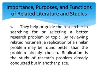 1. They help or guide the researcher in
searching for or selecting a better
research problem or topic. By reviewing
related materials, a replication of a similar
problem may be found better than the
problem already chosen. Replication is
the study of research problem already
conducted but in another place.
Importance, Purposes, and Functions
of Related Literature and Studies
 