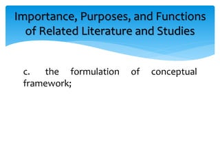 c. the formulation of conceptual
framework;
Importance, Purposes, and Functions
of Related Literature and Studies
 