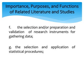 f. the selection and/or preparation and
validation of research instruments for
gathering data;
g. the selection and application of
statistical procedures;
Importance, Purposes, and Functions
of Related Literature and Studies
 