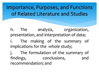 h. The analysis, organization,
presentation, and interpretation of data;
i. The making of the summary of
implications for the whole study;
j. The formulation of the summary of
findings, conclusions, and
recommendation; and
Importance, Purposes, and Functions
of Related Literature and Studies
 