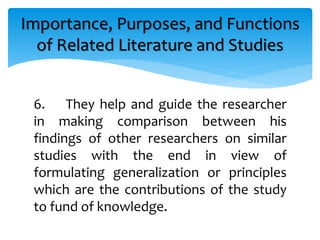 6. They help and guide the researcher
in making comparison between his
findings of other researchers on similar
studies with the end in view of
formulating generalization or principles
which are the contributions of the study
to fund of knowledge.
Importance, Purposes, and Functions
of Related Literature and Studies
 