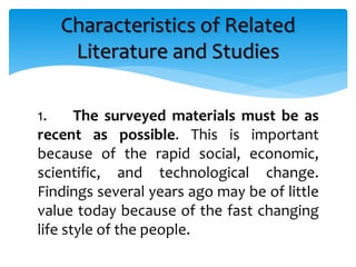 1. The surveyed materials must be as
recent as possible. This is important
because of the rapid social, economic,
scientific, and technological change.
Findings several years ago may be of little
value today because of the fast changing
life style of the people.
Characteristics of Related
Literature and Studies
 