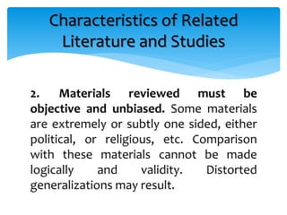 2. Materials reviewed must be
objective and unbiased. Some materials
are extremely or subtly one sided, either
political, or religious, etc. Comparison
with these materials cannot be made
logically and validity. Distorted
generalizations may result.
Characteristics of Related
Literature and Studies
 