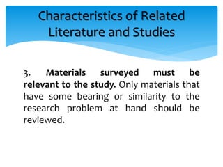 3. Materials surveyed must be
relevant to the study. Only materials that
have some bearing or similarity to the
research problem at hand should be
reviewed.
Characteristics of Related
Literature and Studies
 