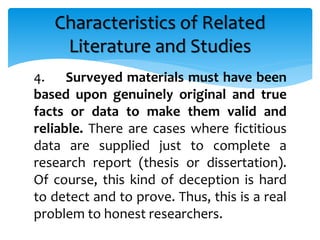 4. Surveyed materials must have been
based upon genuinely original and true
facts or data to make them valid and
reliable. There are cases where fictitious
data are supplied just to complete a
research report (thesis or dissertation).
Of course, this kind of deception is hard
to detect and to prove. Thus, this is a real
problem to honest researchers.
Characteristics of Related
Literature and Studies
 