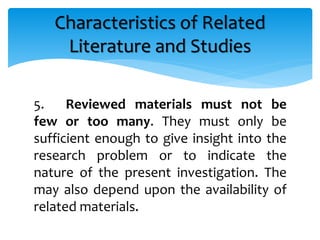 5. Reviewed materials must not be
few or too many. They must only be
sufficient enough to give insight into the
research problem or to indicate the
nature of the present investigation. The
may also depend upon the availability of
related materials.
Characteristics of Related
Literature and Studies
 