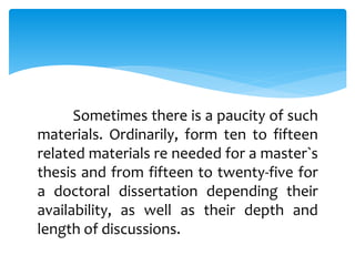 Sometimes there is a paucity of such
materials. Ordinarily, form ten to fifteen
related materials re needed for a master`s
thesis and from fifteen to twenty-five for
a doctoral dissertation depending their
availability, as well as their depth and
length of discussions.
 