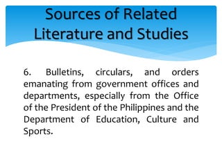 6. Bulletins, circulars, and orders
emanating from government offices and
departments, especially from the Office
of the President of the Philippines and the
Department of Education, Culture and
Sports.
Sources of Related
Literature and Studies
 
