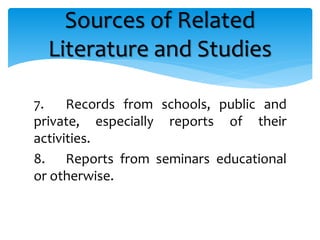 7. Records from schools, public and
private, especially reports of their
activities.
8. Reports from seminars educational
or otherwise.
Sources of Related
Literature and Studies
 