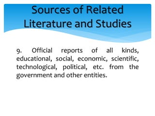 9. Official reports of all kinds,
educational, social, economic, scientific,
technological, political, etc. from the
government and other entities.
Sources of Related
Literature and Studies
 