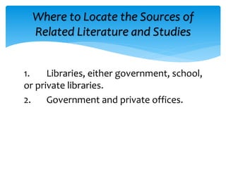 1. Libraries, either government, school,
or private libraries.
2. Government and private offices.
Where to Locate the Sources of
Related Literature and Studies
 