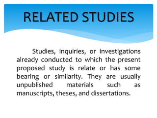 Studies, inquiries, or investigations
already conducted to which the present
proposed study is relate or has some
bearing or similarity. They are usually
unpublished materials such as
manuscripts, theses, and dissertations.
RELATED STUDIES
 