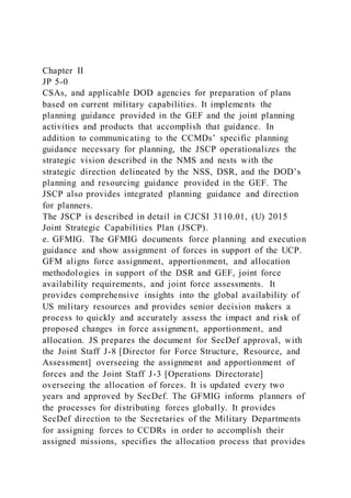 Chapter II
JP 5-0
CSAs, and applicable DOD agencies for preparation of plans
based on current military capabilities. It implements the
planning guidance provided in the GEF and the joint planning
activities and products that accomplish that guidance. In
addition to communicating to the CCMDs’ specific planning
guidance necessary for planning, the JSCP operationalizes the
strategic vision described in the NMS and nests with the
strategic direction delineated by the NSS, DSR, and the DOD’s
planning and resourcing guidance provided in the GEF. The
JSCP also provides integrated planning guidance and direction
for planners.
The JSCP is described in detail in CJCSI 3110.01, (U) 2015
Joint Strategic Capabilities Plan (JSCP).
e. GFMIG. The GFMIG documents force planning and execution
guidance and show assignment of forces in support of the UCP.
GFM aligns force assignment, apportionment, and allocation
methodologies in support of the DSR and GEF, joint force
availability requirements, and joint force assessments. It
provides comprehensive insights into the global availability of
US military resources and provides senior decision makers a
process to quickly and accurately assess the impact and risk of
proposed changes in force assignment, apportionment, and
allocation. JS prepares the document for SecDef approval, with
the Joint Staff J-8 [Director for Force Structure, Resource, and
Assessment] overseeing the assignment and apportionment of
forces and the Joint Staff J-3 [Operations Directorate]
overseeing the allocation of forces. It is updated every two
years and approved by SecDef. The GFMIG informs planners of
the processes for distributing forces globally. It provides
SecDef direction to the Secretaries of the Military Departments
for assigning forces to CCDRs in order to accomplish their
assigned missions, specifies the allocation process that provides
 