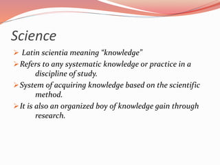 Science
 Latin scientia meaning “knowledge”
Refers to any systematic knowledge or practice in a
discipline of study.
System of acquiring knowledge based on the scientific
method.
It is also an organized boy of knowledge gain through
research.
 