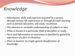 Knowledge
 Information, skills and expertise acquired by a person
through various life experiences or through formal/ learning
such as formal education, self study, vocational.
 The abstract or workable understanding of subject or idea.
 What is known in a particular field of discipline or study .
 Facts and information or awareness or familiarity gained by
experience of a fact or situation.
 There is however no single agreed classification of
knowledge.
 