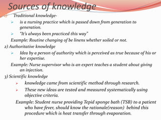 Sources of knowledge
1) Traditional knowledge-
 is a nursing practice which is passed down from generation to
generation.
 “It’s always been practiced this way”
Example: Routine changing of be linens whether soiled or not.
2) Authoritative knowledge
 Idea by a person of authority which is perceived as true because of his or
her expertise.
Example: Nurse supervisor who is an expert teaches a student about giving
an injection.
3) Scientific knowledge
 knowledge came from scientific method through research.
 These new ideas are tested and measured systematically using
objective criteria.
Example: Student nurse providing Tepid sponge bath (TSB) to a patient
who have fever, should know the rationale(reason) behind this
procedure which is heat transfer through evaporation.
 